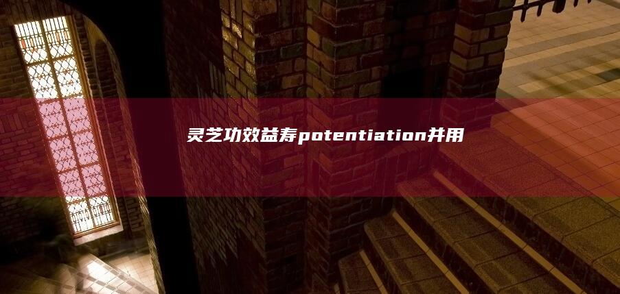 灵芝：功效益寿 potentiation & 并用法禁忌 Society circumventing