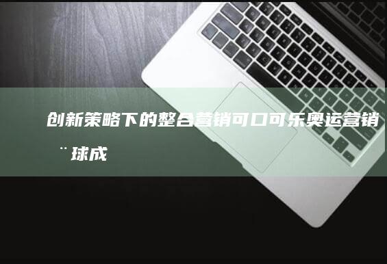 创新策略下的整合营销：可口可乐奥运营销全球成功案例